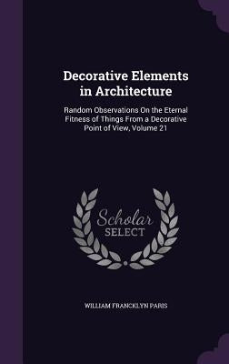 Decorative Elements in Architecture: Random Observations On the Eternal Fitness of Things From a Decorative Point of View, Volume 21 by Paris, William Francklyn