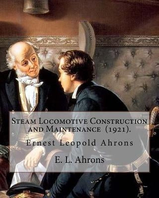 Steam Locomotive Construction and Maintenance (1921). By: E. L. Ahrons: Ernest Leopold Ahrons (12 February 1866 - 30 March 1926) was a British enginee by Ahrons, E. L.