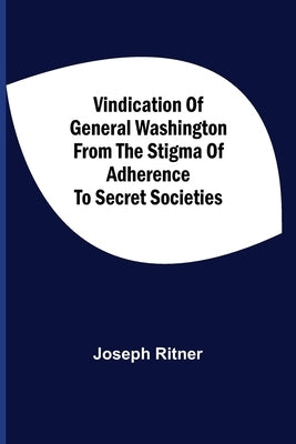 Vindication Of General Washington From The Stigma Of Adherence To Secret Societies by Ritner, Joseph