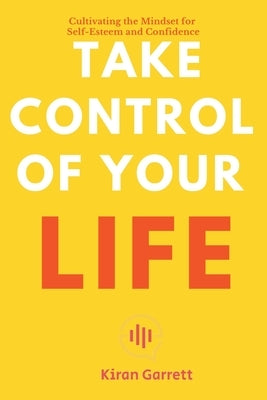 Take Control of Your Life - Cultivating the Mindset for Self-Esteem and Confidence by Garrett, Kiran