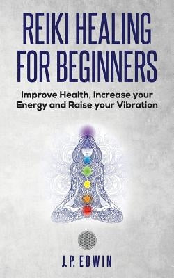 Reiki Healing for Beginners: Improve Your Health, Increase Your Energy and Raise Your Vibration by Edwin, J. P.