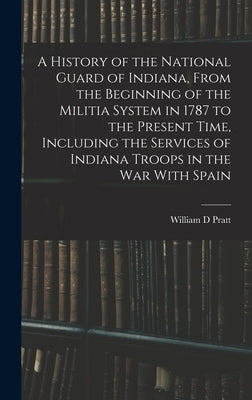 A History of the National Guard of Indiana, From the Beginning of the Militia System in 1787 to the Present Time, Including the Services of Indiana Tr by Pratt, William D.