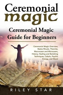Ceremonial Magic: Ceremonial Magic Overview, Basics Rituals, Theories, Macrocosm and Microcosm, History, Healing and Banishing Technique by Star, Riley
