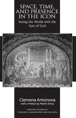 Space, Time, and Presence in the Icon: Seeing the World with the Eyes of God by Antonova, Clemena
