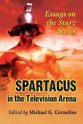 Spartacus in the Television Arena: Essays on the Starz Series by Cornelius, Michael G.