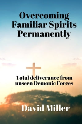 Overcoming Familiar Spirits parmenently: Total deliverance from unseen Demonic Forces by Miller, David