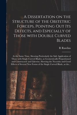 A Dissertation on the Structure of the Obstetric Forceps, Pointing out Its Defects, and Especially of Those With Double Curved Blades: at the Same Tim by Rawlins, R.