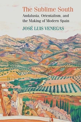 The Sublime South: Andalusia, Orientalism, and the Making of Modern Spain by Venegas, Jose Luis
