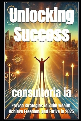 Unlocking Success: Proven Strategies to Build Wealth, Achieve Freedom, and Thrive in 2025 by Ia, Consultoria