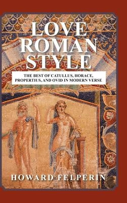 Love Roman Style: The Best of Catullus, Horace, Propertius, and Ovid in Modern Verse by Felperin, Howard