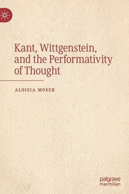 Kant, Wittgenstein, and the Performativity of Thought by Moser, Aloisia