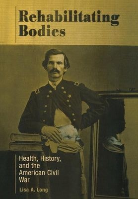 Rehabilitating Bodies: Health, History, and the American Civil War by Long, Lisa A.
