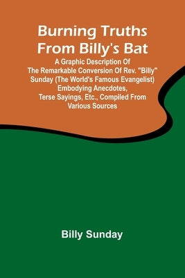 Burning Truths From Billy'S Bat: A Graphic Description Of The Remarkable Conversion Of Rev. "Billy" Sunday (The World'S Famous Evangelist) Embodying A by Sunday, Billy