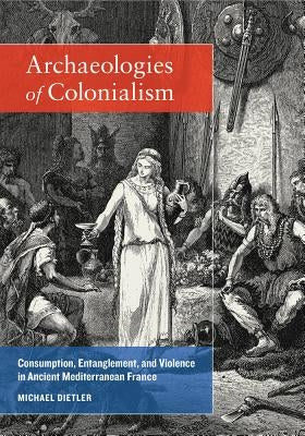 Archaeologies of Colonialism: Consumption, Entanglement, and Violence in Ancient Mediterranean France by Dietler, Michael