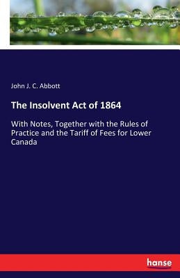 The Insolvent Act of 1864: With Notes, Together with the Rules of Practice and the Tariff of Fees for Lower Canada by Abbott, John J. C.