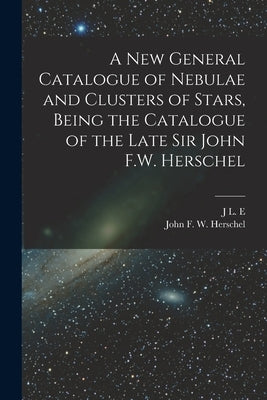 A new General Catalogue of Nebulae and Clusters of Stars, Being the Catalogue of the Late Sir John F.W. Herschel by Herschel, John Frederick William
