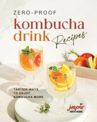 Zero-Proof Kombucha Drink Recipes: Tastier Ways to Enjoy Kombucha More by Whitethorne, Jasper