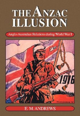 The Anzac Illusion: Anglo-Australian Relations During World War I by Andrews, E. M.