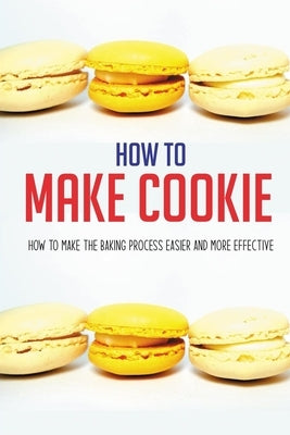 How To Make Cookie: How To Make The Baking Process Easier And More Effective: Cookies And Cups Cookbook by Cucufate, Marco