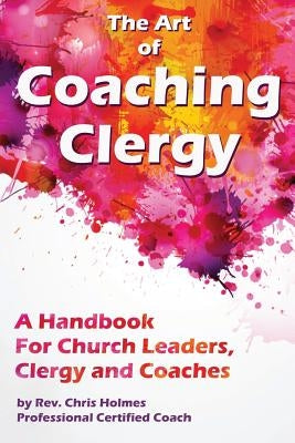 The Art of Coaching Clergy: A Handbook for Church Leaders, Clergy and Coaches by Holmes, Chris