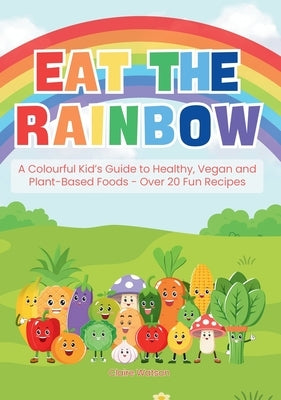 Eat the Rainbow: A Colourful Kid's Guide to Healthy, Vegan, and Plant-Based Foods with Over 20 Fun Recipes by Watson, Claire
