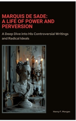 Marquis de Sade: A Life of Power and Perversion: A Deep Dive into His Controversial Writings and Radical Ideals by Morgan, Henry F.