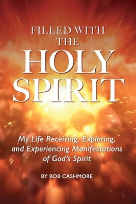 Filled with the Holy Spirit: My Life Receiving, Exploring, and Experiencing Manifestations of God's Spirit by Cashmore, Bob