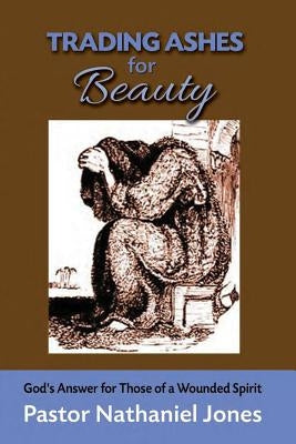 Trading Ashes for Beauty: God's Answer for Those of a Wounded Heart by Jones, Nathaniel