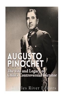 Augusto Pinochet: The Life and Legacy of Chile's Controversial Dictator by Charles River Editors