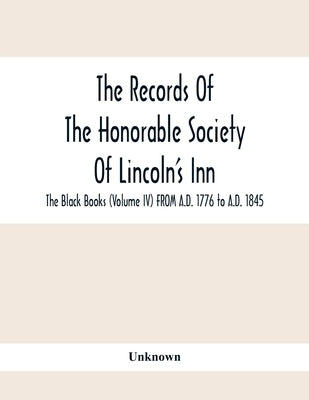 The Records Of The Honorable Society Of Lincoln'S Inn. The Black Books (Volume Iv) FROM A.D. 1776 to A.D. 1845 by Unknown