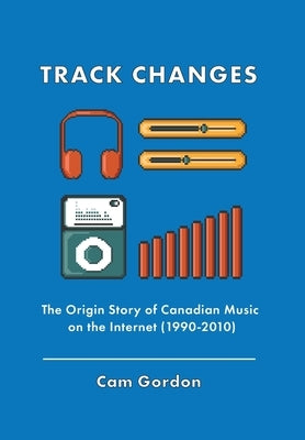 Track Changes: The Origin Story of Canadian Music on the Internet (1990-2010) by Gordon, Cam