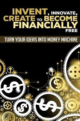 Invent, Innovate, Create to Become Financially Free: Turn Your Ideas Into Money Machine by K, George