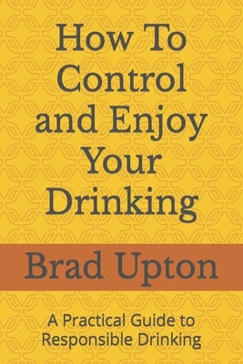 How To Control and Enjoy Your Drinking: A Practical Guide to Responsible Drinking by Upton, Brad