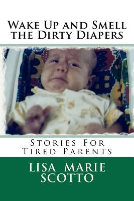 Wake Up and Smell the Dirty Diapers: Stories for Tired Parents by Scotto, Lisa Marie