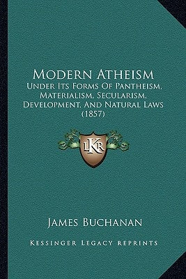 Modern Atheism: Under Its Forms Of Pantheism, Materialism, Secularism, Development, And Natural Laws (1857) by Buchanan, James