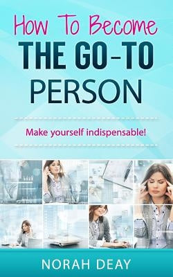 How To Become The Go-To Person: Make yourself indispensable! by Deay, Norah