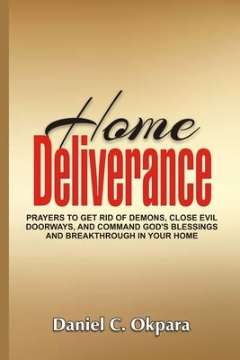 Home Deliverance: Prayers to Get Rid of Demons, Close Evil Doorways, and Command God's Blessings and Breakthrough in Your Home by Okpara, Daniel C.