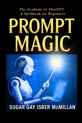 Prompt Magic: Talk to Your Tools(TM) - The Academy of ChatGPT - A Spellbook for Beginners by Isber McMillan, Sugar Gay G.