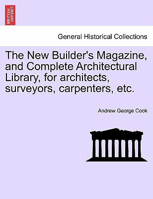 The New Builder's Magazine, and Complete Architectural Library, for architects, surveyors, carpenters, etc. by Cook, Andrew George