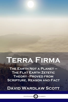 Terra Firma: The Earth Not a Planet - The Flat Earth Zetetic Theory - Proved from Scripture, Reason and Fact by Scott, David Wardlaw