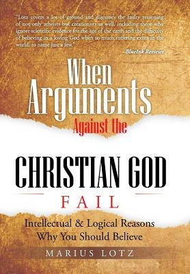 When Arguments Against the Christian God Fail: Intellectual & Logical Reasons Why You Should Believe by Lotz, Marius