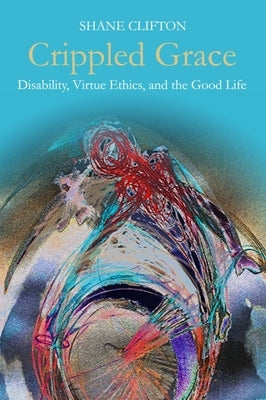 Crippled Grace: Disability, Virtue Ethics, and the Good Life by Clifton, Shane
