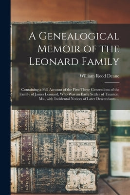 A Genealogical Memoir of the Leonard Family: Containing a Full Account of the First Three Generations of the Family of James Leonard, Who Was an Early by Deane, William Reed 1809-1871
