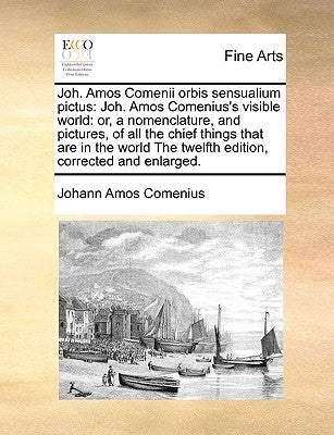 Joh. Amos Comenii Orbis Sensualium Pictus: Joh. Amos Comenius's Visible World: Or, a Nomenclature, and Pictures, of All the Chief Things That Are in t by Comenius, Johann Amos