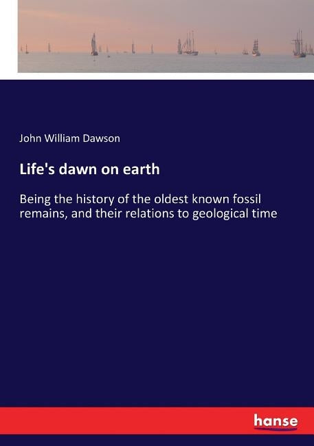 Life's dawn on earth: Being the history of the oldest known fossil remains, and their relations to geological time by Dawson, John William