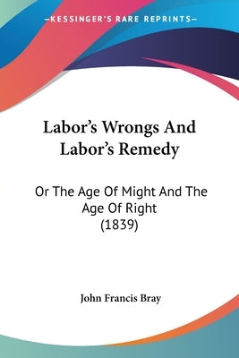 Labor's Wrongs And Labor's Remedy: Or The Age Of Might And The Age Of Right (1839) by Bray, John Francis