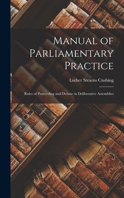 Manual of Parliamentary Practice: Rules of Proceeding and Debate in Deliberative Assemblies by Cushing, Luther Stearns