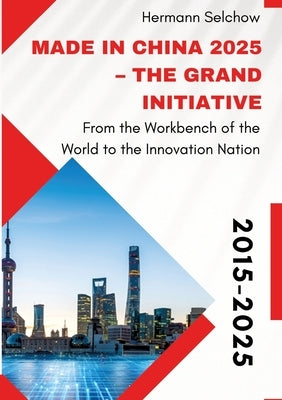 Made in China 2025 - The Grand Initiative: From the "Workbench of the World" to the Innovation Nation by Selchow, Hermann