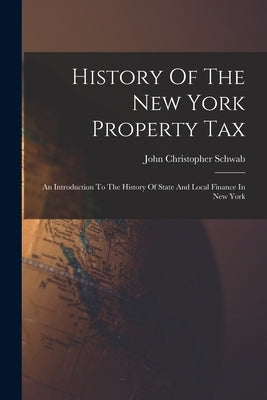 History Of The New York Property Tax: An Introduction To The History Of State And Local Finance In New York by Schwab, John Christopher