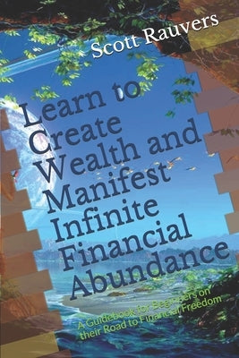 Learn to Create Wealth and Manifest Infinite Financial Abundance: A Guidebook for Beginners on their Road to Financial Freedom by Rauvers, Scott